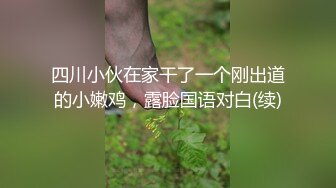 四川小伙在家干了一个刚出道的小嫩鸡，露脸国语对白(续)