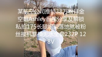 某航空公司推特38万粉拜金空姐Ashley日常分享及解锁私拍175长腿炮架落地就被粉丝接机暴操无水全套232P 128V