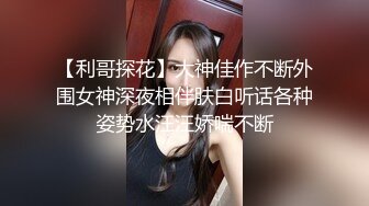 【利哥探花】大神佳作不断外围女神深夜相伴肤白听话各种姿势水汪汪娇喘不断