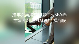 挂羊头卖猪肉的老中医SPA养生馆 小哥趁机挑逗她 摸屁股就呻吟