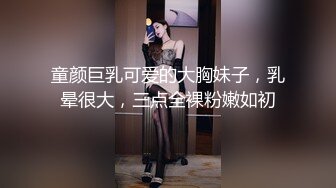 童颜巨乳可爱的大胸妹子，乳晕很大，三点全裸粉嫩如初