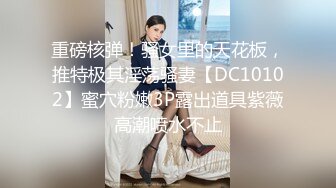 重磅核弹！骚女里的天花板，推特极其淫荡骚妻【DC10102】蜜穴粉嫩3P露出道具紫薇高潮喷水不止