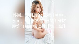 韩国顶级健身反差婊「xoxo_yuri」OF日常性爱私拍 身材爆炸肛塞捆缚调教【第二弹】