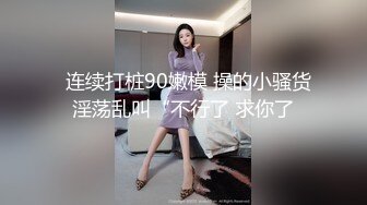   连续打桩90嫩模 操的小骚货淫荡乱叫“不行了 求你了