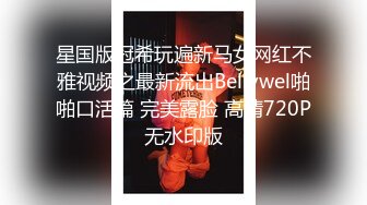 星国版冠希玩遍新马女网红不雅视频之最新流出Bellywel啪啪口活篇 完美露脸 高清720P无水印版