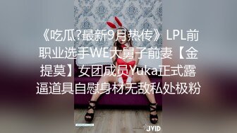 《吃瓜?最新9月热传》LPL前职业选手WE大舅子前妻【金提莫】女团成员Yuka正式露逼道具自慰身材无敌私处极粉