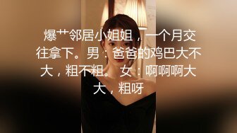  爆艹邻居小姐姐，一个月交往拿下。男：爸爸的鸡巴大不大，粗不粗。 女：啊啊啊大大，粗呀