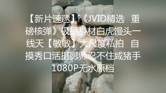 【新片速遞】《JVID精选✅重磅核弹》极品身材白虎馒头一线天【敏敏】大尺度私拍✅自摸秀口活摄影师忍不住咸猪手1080P无水原档