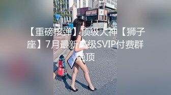 【重磅核弹】顶级大神【狮子座】7月最新高级SVIP付费群绝顶