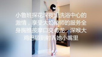 小鲁班探花深夜里洗浴中心的激情，享受大奶技师的服务全身胸推按摩口交毒龙，深喉大鸡巴舔到射弄她小嘴里