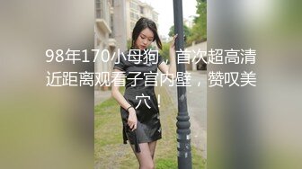 98年170小母狗，首次超高清近距离观看子宫内壁，赞叹美穴！