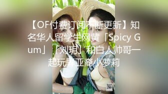 【OF付费订阅不断更新】知名华人留学生网黄「Spicy Gum」「刘玥」和白人帅哥一起玩弄亚裔小萝莉