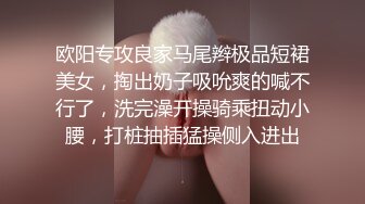 欧阳专攻良家马尾辫极品短裙美女，掏出奶子吸吮爽的喊不行了，洗完澡开操骑乘扭动小腰，打桩抽插猛操侧入进出