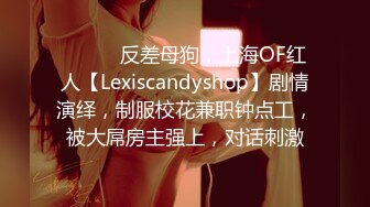 ⚫️⚫️反差母狗，上海OF红人【Lexiscandyshop】剧情演绎，制服校花兼职钟点工，被大屌房主强上，对话刺激