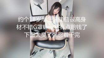 约个18岁学生妹颜值很高身材不错G罩杯但是有点赔钱了下面太臭了强忍着干完