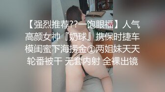 【强烈推荐??一饱眼福】人气高颜女神『奶球』携保时捷车模闺蜜下海捞金①两姐妹天天轮番被干 无套内射 全裸出镜