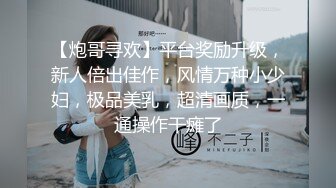 【炮哥寻欢】平台奖励升级，新人倍出佳作，风情万种小少妇，极品美乳，超清画质，一通操作干瘫了