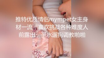 推特优质情侣mympet女主身材一流，喜欢挑战各种难度人前露出，圣水遛狗调教啪啪