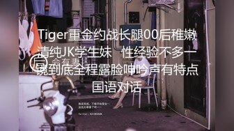 Tiger重金约战长腿00后稚嫩清纯JK学生妹⭐性经验不多一镜到底全程露脸呻吟声有特点国语对话