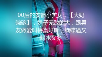 00后的安徽小美女，【大奶碗碗】，奶子无敌的大，跟男友做爱叫得真好听，蝴蝶逼又粉水又多