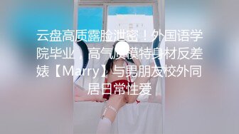 云盘高质露脸泄密！外国语学院毕业，高气质模特身材反差婊【Marry】与男朋友校外同居日常性爱