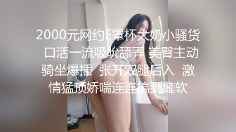 2000元网约E罩杯大奶小骚货  口活一流吸吮舔弄 美臀主动骑坐爆插  张开双腿后入  激情猛顶娇喘连连搞到瘫软