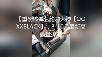 【重磅核弹】约啪大神【OOXXBLACK】，8-10月最新高质量操逼