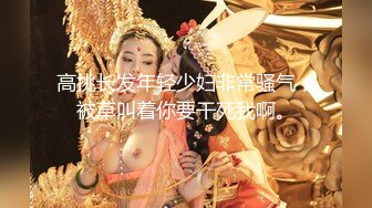 高挑长发年轻少妇非常骚气，被草叫着你要干死我啊。