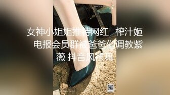 女神小姐姐推特网红✿榨汁姬✿电报会员群被爸爸们调教紫薇 抖音风裸舞