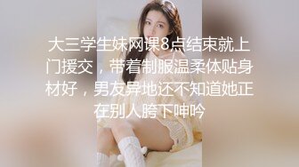 大三学生妹网课8点结束就上门援交，带着制服温柔体贴身材好，男友异地还不知道她正在别人胯下呻吟