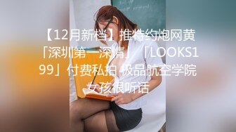 【12月新档】推特约炮网黄「深圳第一深情」「LOOKS199」付费私拍 极品航空学院女孩很听话