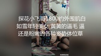   探花小飞哥1800约外围肌白如雪年轻美女 黄黄的逼毛 逼还是粉嫩的各种姿势体位草