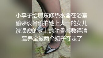 小李子给房东修热水器在浴室偷装设备偷拍她上大一的女儿洗澡瘦的身上的肋骨都数得清,营养全被两个奶子夺走了