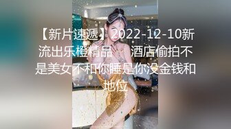 【新片速遞】2022-12-10新流出乐橙精品❤️酒店偷拍不是美女不和你睡是你没金钱和地位