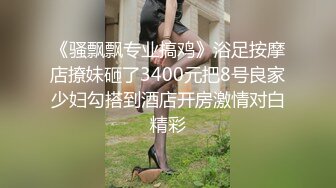 《骚飘飘专业搞鸡》浴足按摩店撩妹砸了3400元把8号良家少妇勾搭到酒店开房激情对白精彩