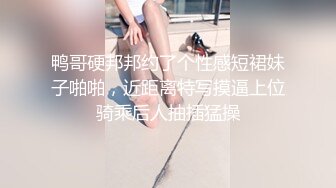 鸭哥硬邦邦约了个性感短裙妹子啪啪，近距离特写摸逼上位骑乘后人抽插猛操