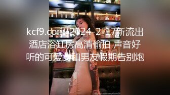 kcf9.com-2024-2-17新流出酒店浴缸房高清偷拍 声音好听的可爱女和男友假期告别炮