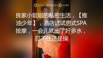 良家小姐姐的私密生活，【推油少年】，酒店试试男式SPA按摩，一会儿就出了好多水，忍不住还是操