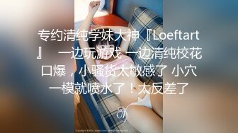 专约清纯学妹大神『Loeftart』✿一边玩游戏 一边清纯校花口爆，小骚货太敏感了 小穴一模就喷水了！太反差了