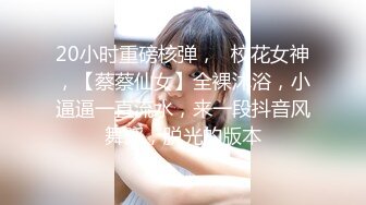 20小时重磅核弹，☸校花女神，【蔡蔡仙女】全裸沐浴，小逼逼一直流水，来一段抖音风舞蹈，脱光的版本