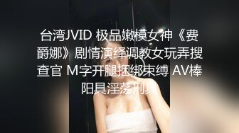 台湾JVID 极品嫩模女神《费爵娜》剧情演绎调教女玩弄搜查官 M字开腿捆绑束缚 AV棒阳具淫荡刑具