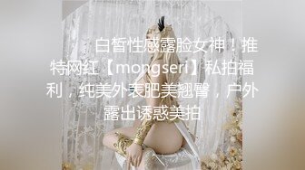 ⚫️⚫️白皙性感露脸女神！推特网红【mongseri】私拍福利，纯美外表肥美翘臀，户外露出诱惑美拍