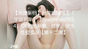 【年度新档】台湾超强炮王「宇宙列车」「spacetrain7654」OF约炮网黄、良家、学生性爱实录【第十二弹】