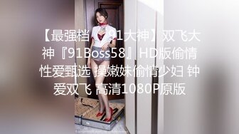 【最强档❤️91大神】双飞大神『91Boss58』HD版偷情性爱甄选 操嫩妹偷情少妇 钟爱双飞 高清1080P原版