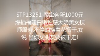 STP13251 桑拿会所1000元爆插福建白嫩性感大奶美女技师服务,不停的换着花招干,女说 当你女朋友要被干走!