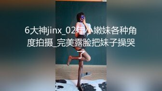 6大神jinx_02年小嫩妹各种角度拍摄_完美露脸把妹子操哭了