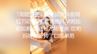 ?高能预警? 超美颜值抖音网红TS欣桐 黑丝诱惑抖M男如痴如醉 后庭被尤物狂肏 哎哟妈呀太反转了口爆单男