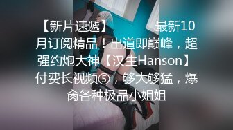 【新片速遞】  ⚫️⚫️最新10月订阅精品！出道即巅峰，超强约炮大神【汉生Hanson】付费长视频⑤，够大够猛，爆肏各种极品小姐姐