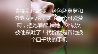 真实乱伦纪实！老色胚舅舅和外甥女乱伦，妹子是个可爱萝莉，把她灌醉 操她，外甥女被他操吐了！代价就是帮她换个四千块的手机