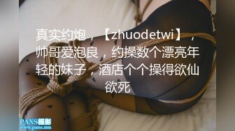 真实约炮，【zhuodetwi】，帅哥爱泡良，约操数个漂亮年轻的妹子，酒店个个操得欲仙欲死